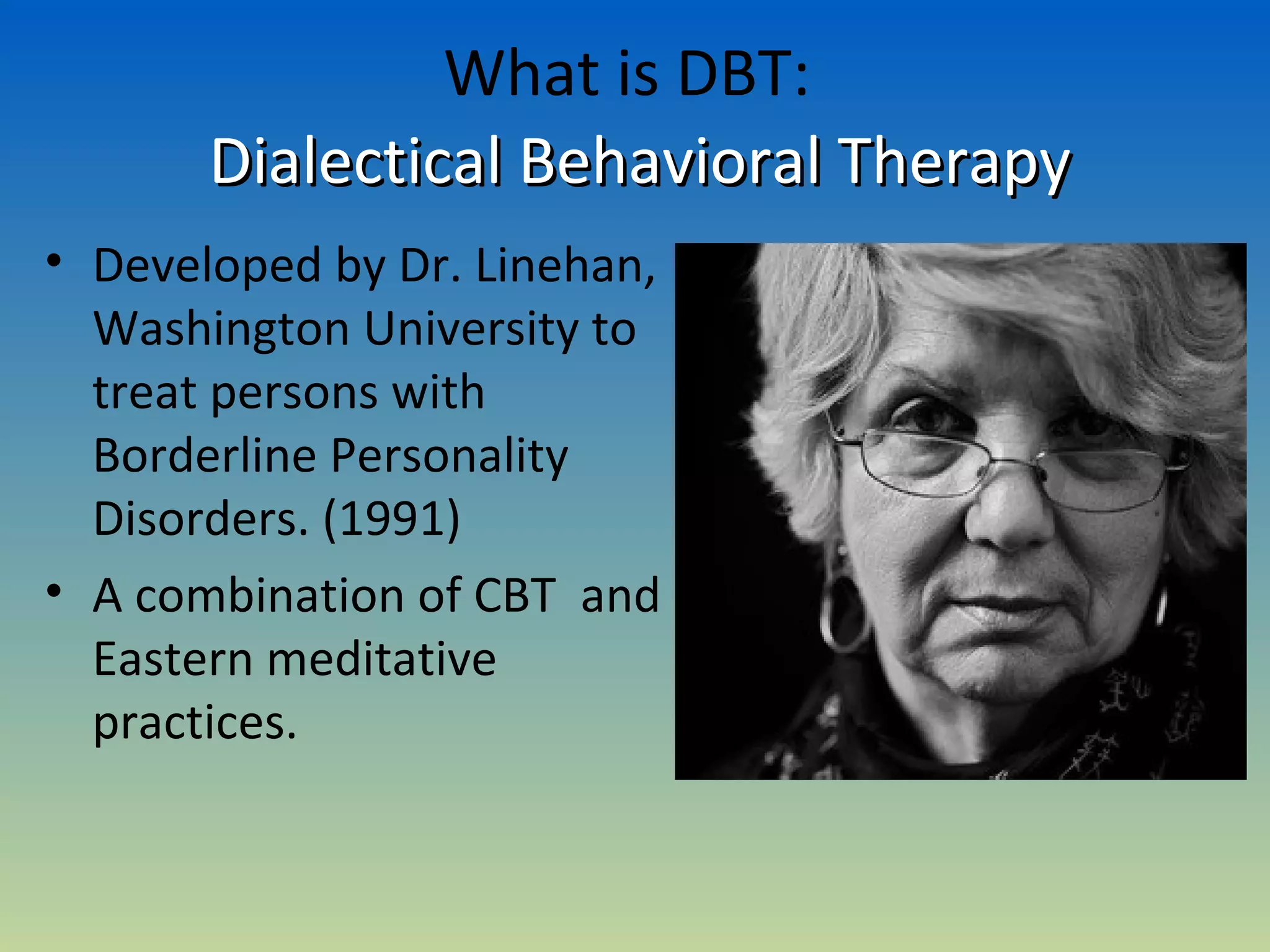 What is DBT:
       Dialectical Behavioral Therapy
• Developed by Dr. Linehan,
  Washington University to
  treat persons with
  Borderline Personality
  Disorders. (1991)
• A combination of CBT and
  Eastern meditative
  practices.
 