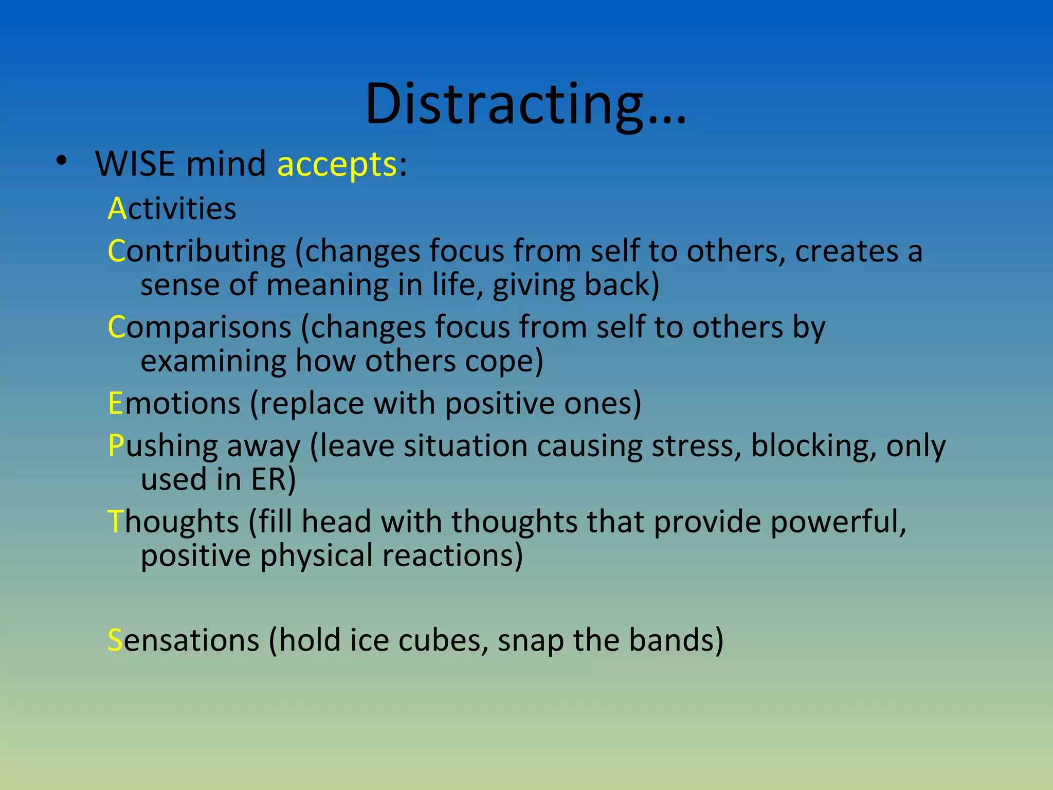 Distracting…
• WISE mind accepts:
  Activities
  Contributing (changes focus from self to others, creates a
    sense of meaning in life, giving back)
  Comparisons (changes focus from self to others by
    examining how others cope)
  Emotions (replace with positive ones)
  Pushing away (leave situation causing stress, blocking, only
    used in ER)
  Thoughts (fill head with thoughts that provide powerful,
    positive physical reactions)

  Sensations (hold ice cubes, snap the bands)
 