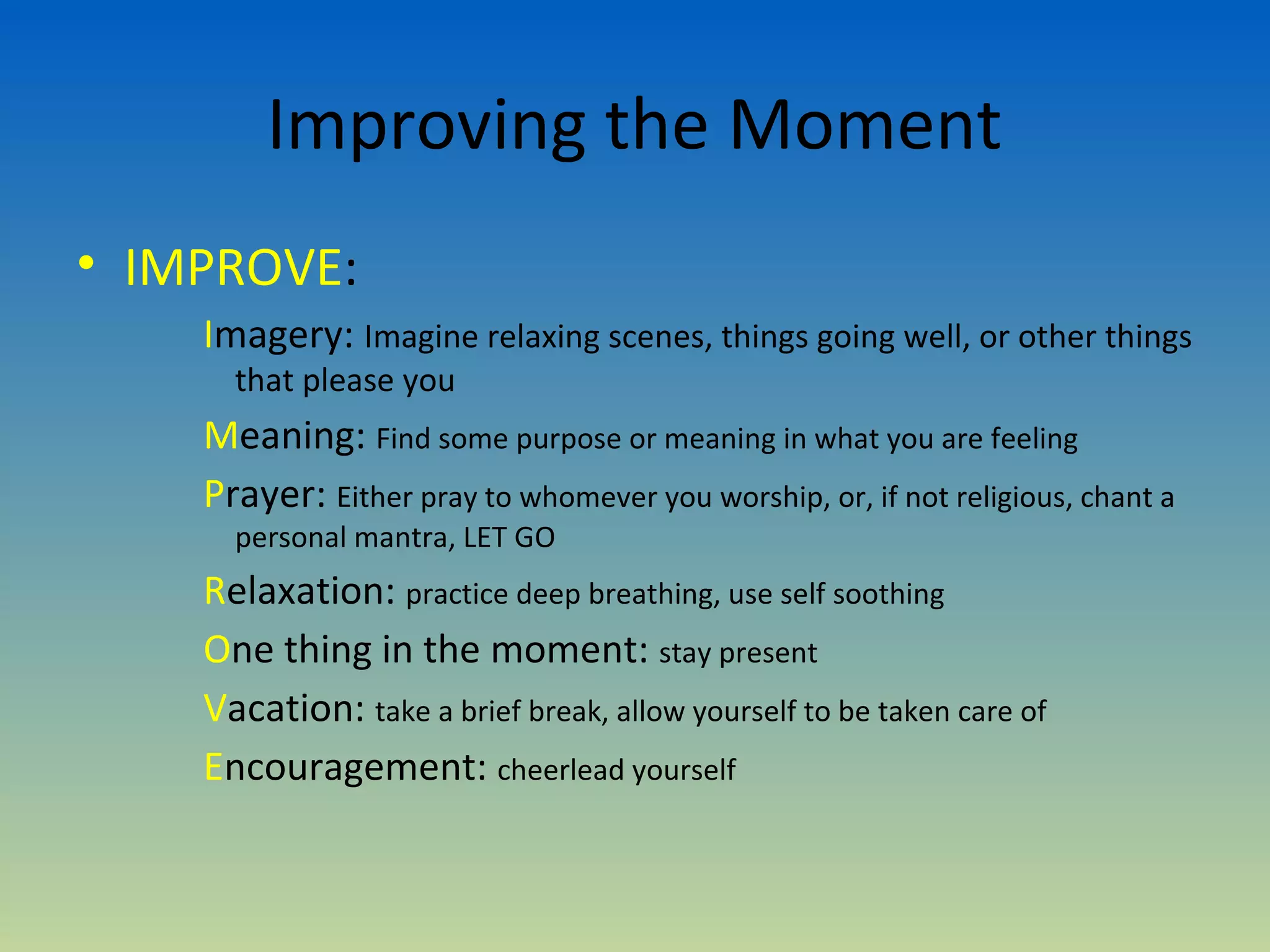 Improving the Moment
• IMPROVE:
    Imagery: Imagine relaxing scenes, things going well, or other things
      that please you
    Meaning: Find some purpose or meaning in what you are feeling
    Prayer: Either pray to whomever you worship, or, if not religious, chant a
      personal mantra, LET GO
    Relaxation: practice deep breathing, use self soothing
    One thing in the moment: stay present
    Vacation: take a brief break, allow yourself to be taken care of
    Encouragement: cheerlead yourself
 