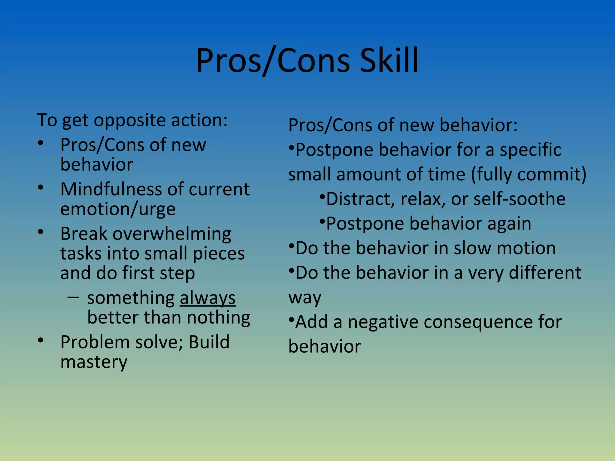 Pros/Cons Skill
To get opposite action:      Pros/Cons of new behavior:
• Pros/Cons of new           •Postpone behavior for a specific
   behavior                  small amount of time (fully commit)
• Mindfulness of current        •Distract, relax, or self-soothe
   emotion/urge
                                •Postpone behavior again
• Break overwhelming
   tasks into small pieces   •Do the behavior in slow motion
   and do first step         •Do the behavior in a very different
    – something always       way
      better than nothing    •Add a negative consequence for
• Problem solve; Build       behavior
   mastery
 