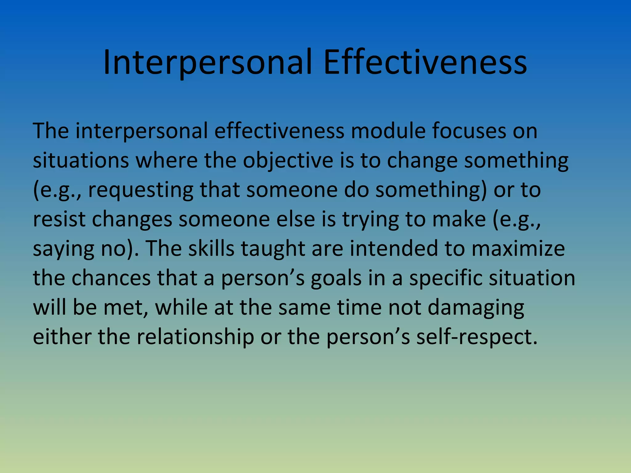 Interpersonal Effectiveness
The interpersonal effectiveness module focuses on
situations where the objective is to change something
(e.g., requesting that someone do something) or to
resist changes someone else is trying to make (e.g.,
saying no). The skills taught are intended to maximize
the chances that a person’s goals in a specific situation
will be met, while at the same time not damaging
either the relationship or the person’s self-respect.
 
