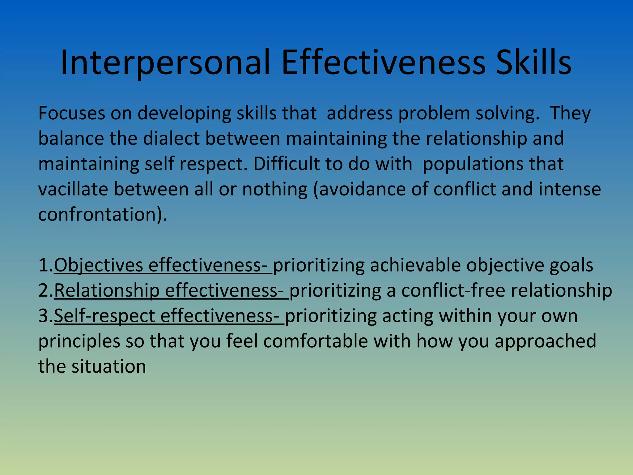 Interpersonal Effectiveness Skills
Focuses on developing skills that address problem solving. They
balance the dialect between maintaining the relationship and
maintaining self respect. Difficult to do with populations that
vacillate between all or nothing (avoidance of conflict and intense
confrontation).

1.Objectives effectiveness- prioritizing achievable objective goals
2.Relationship effectiveness- prioritizing a conflict-free relationship
3.Self-respect effectiveness- prioritizing acting within your own
principles so that you feel comfortable with how you approached
the situation
 