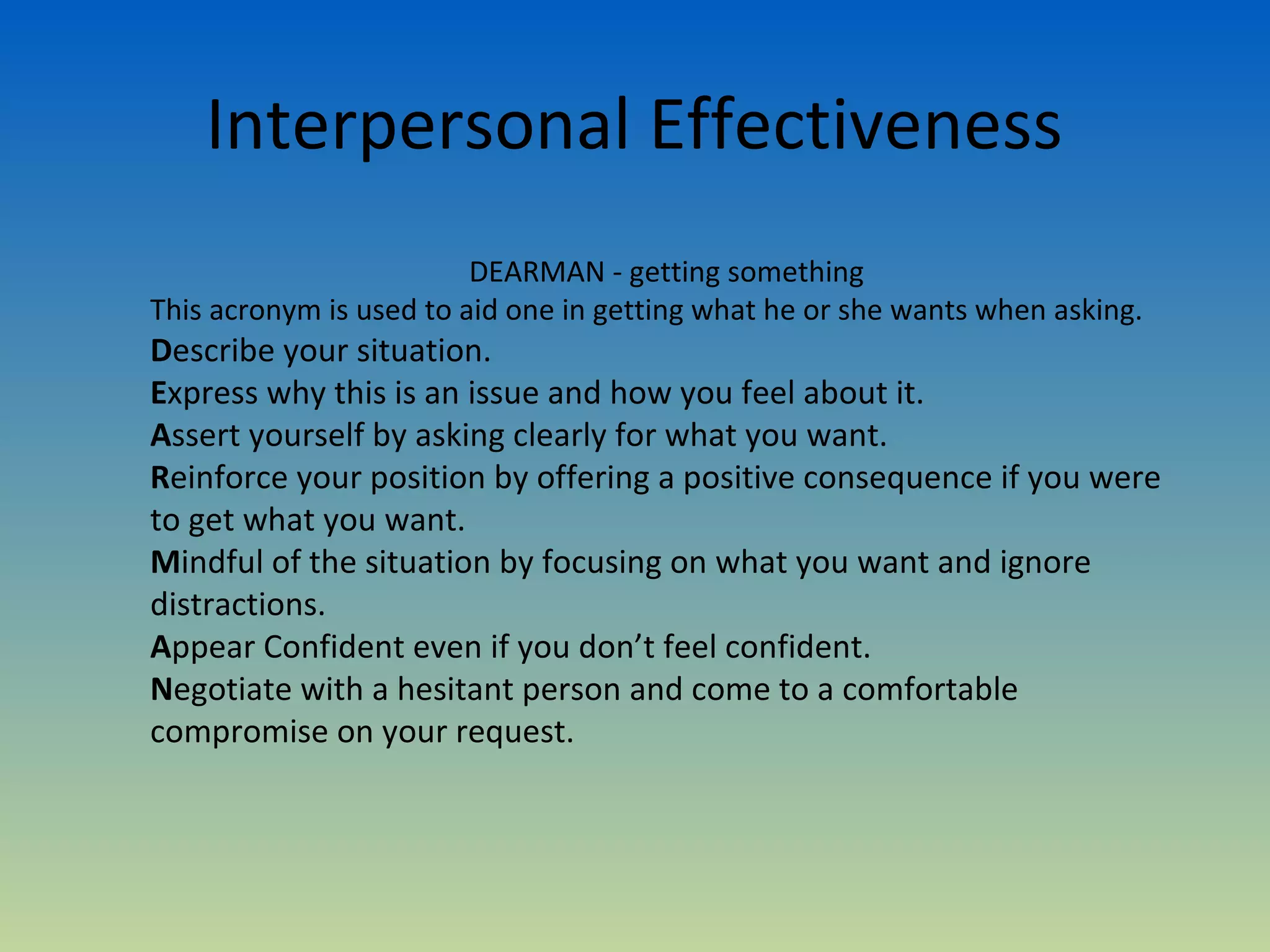 Interpersonal Effectiveness
                         DEARMAN - getting something
This acronym is used to aid one in getting what he or she wants when asking.
Describe your situation.
Express why this is an issue and how you feel about it.
Assert yourself by asking clearly for what you want.
Reinforce your position by offering a positive consequence if you were
to get what you want.
Mindful of the situation by focusing on what you want and ignore
distractions.
Appear Confident even if you don’t feel confident.
Negotiate with a hesitant person and come to a comfortable
compromise on your request.
 