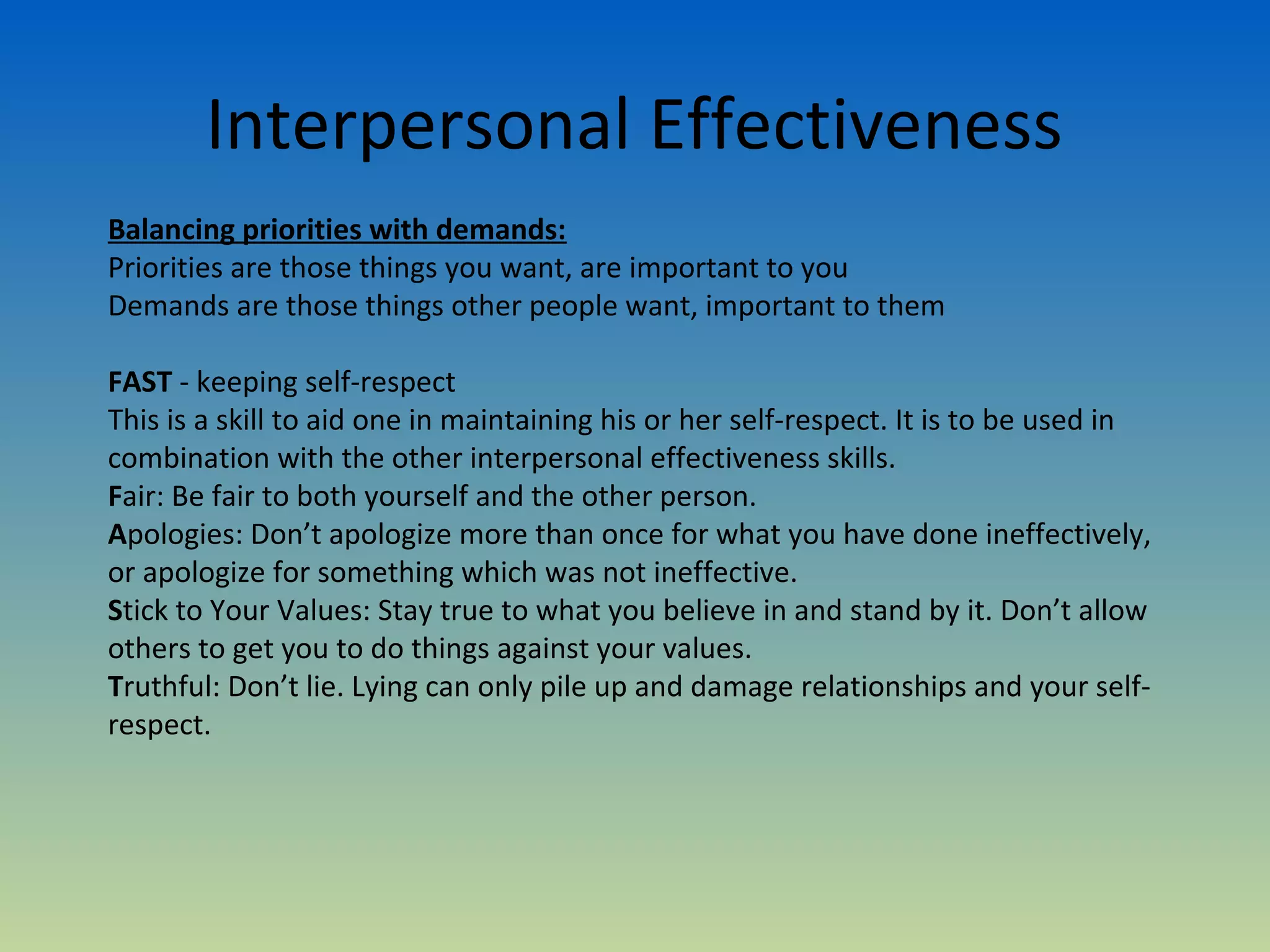 Interpersonal Effectiveness
Balancing priorities with demands:
Priorities are those things you want, are important to you
Demands are those things other people want, important to them

FAST - keeping self-respect
This is a skill to aid one in maintaining his or her self-respect. It is to be used in
combination with the other interpersonal effectiveness skills.
Fair: Be fair to both yourself and the other person.
Apologies: Don’t apologize more than once for what you have done ineffectively,
or apologize for something which was not ineffective.
Stick to Your Values: Stay true to what you believe in and stand by it. Don’t allow
others to get you to do things against your values.
Truthful: Don’t lie. Lying can only pile up and damage relationships and your self-
respect.
 