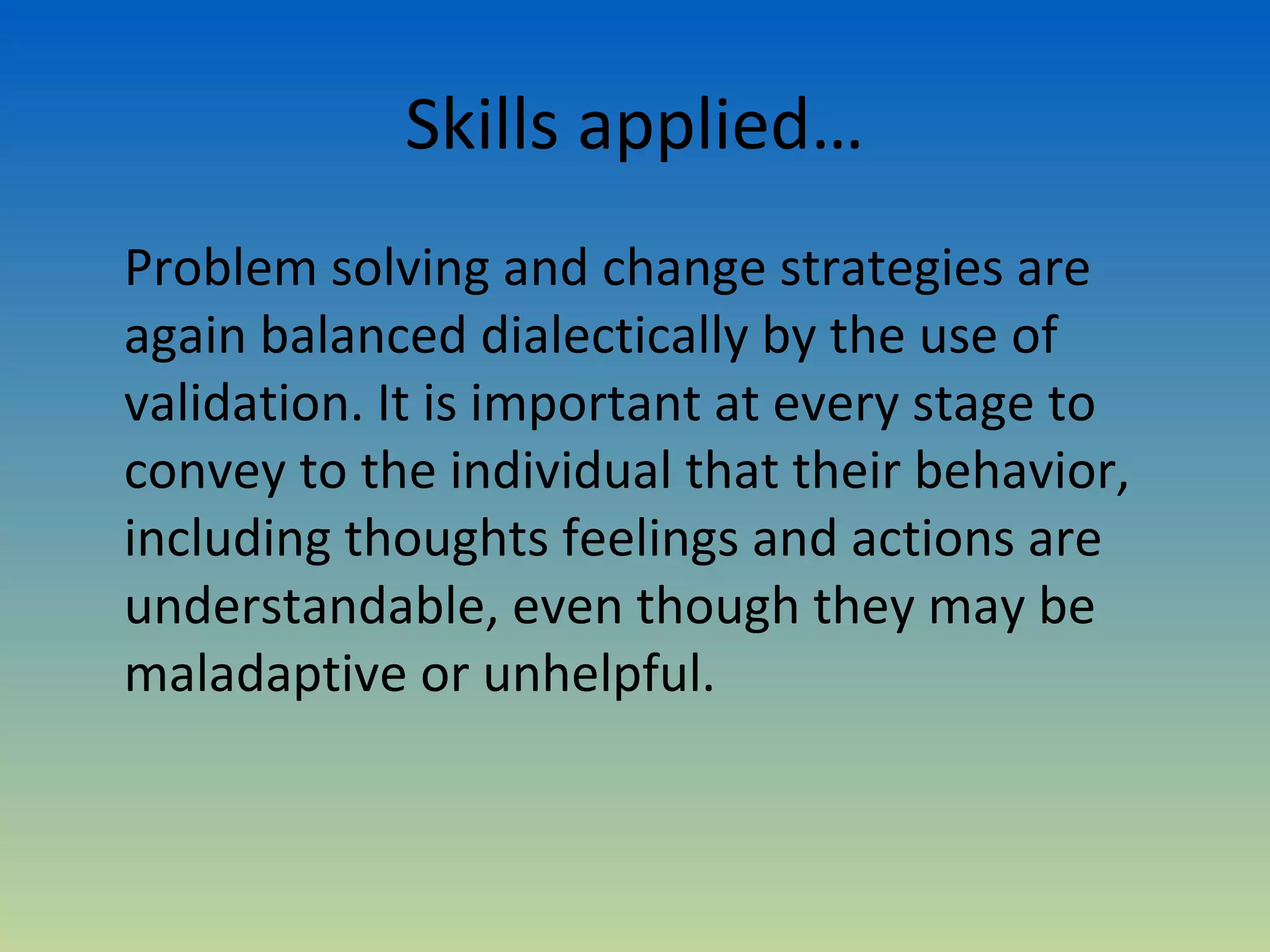 Skills applied…
Problem solving and change strategies are
again balanced dialectically by the use of
validation. It is important at every stage to
convey to the individual that their behavior,
including thoughts feelings and actions are
understandable, even though they may be
maladaptive or unhelpful.
 