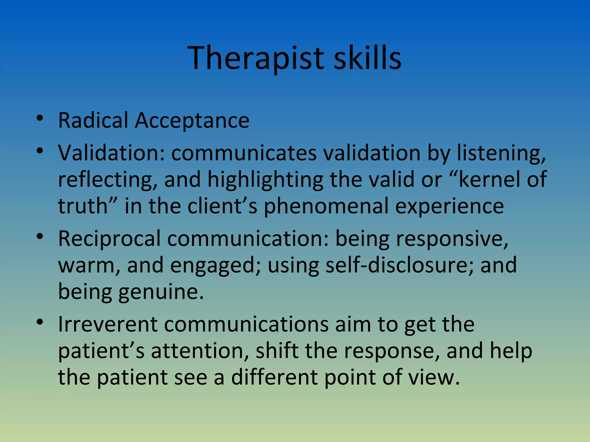Therapist skills
• Radical Acceptance
• Validation: communicates validation by listening,
  reflecting, and highlighting the valid or “kernel of
  truth” in the client’s phenomenal experience
• Reciprocal communication: being responsive,
  warm, and engaged; using self-disclosure; and
  being genuine.
• Irreverent communications aim to get the
  patient’s attention, shift the response, and help
  the patient see a different point of view.
 