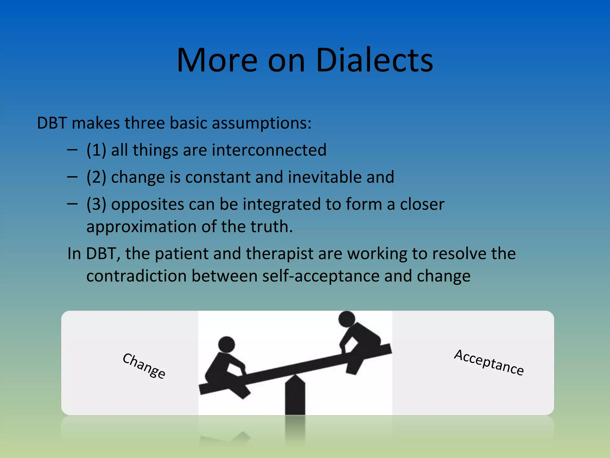 More on Dialects
DBT makes three basic assumptions:
   – (1) all things are interconnected
   – (2) change is constant and inevitable and
   – (3) opposites can be integrated to form a closer
      approximation of the truth.
   In DBT, the patient and therapist are working to resolve the
      contradiction between self-acceptance and change



           Cha                                        Accep
               nge                                            tance
 