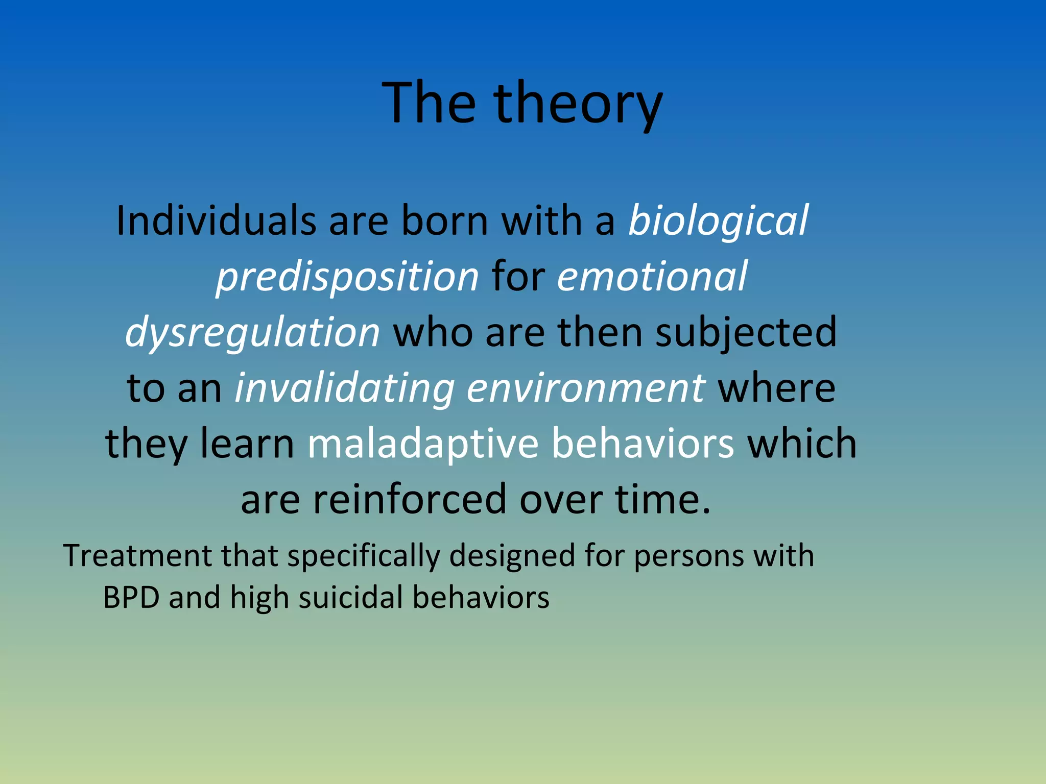 The theory
   Individuals are born with a biological
         predisposition for emotional
    dysregulation who are then subjected
    to an invalidating environment where
  they learn maladaptive behaviors which
           are reinforced over time.
Treatment that specifically designed for persons with
   BPD and high suicidal behaviors
 