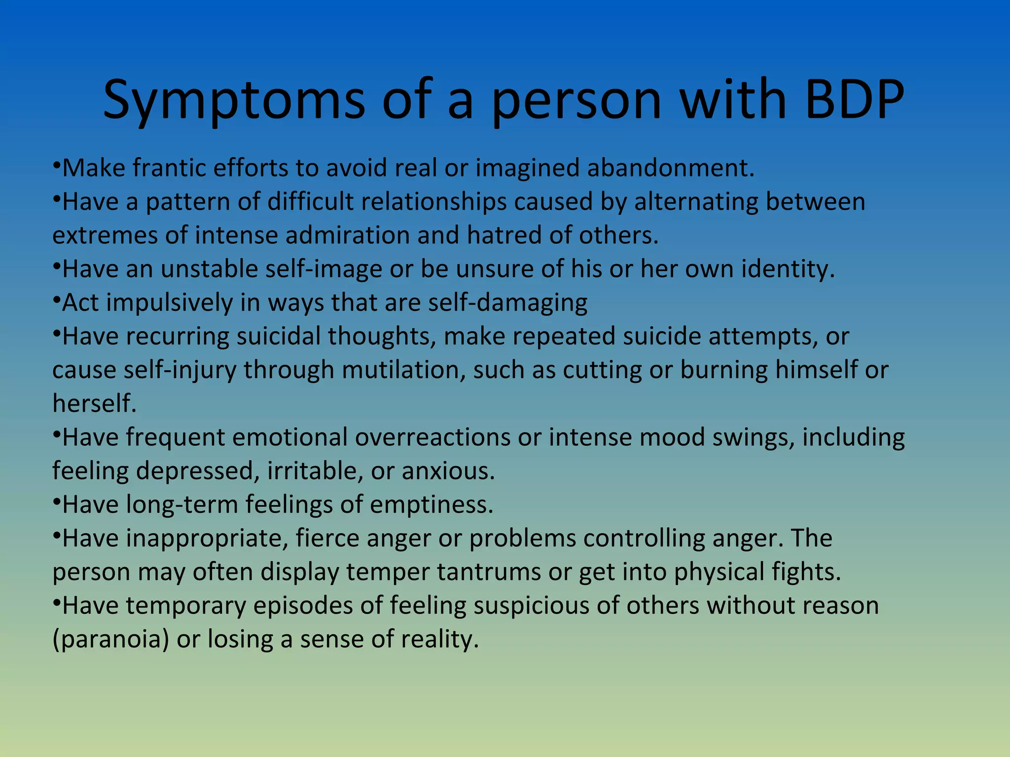 Symptoms of a person with BDP
•Make frantic efforts to avoid real or imagined abandonment.
•Have a pattern of difficult relationships caused by alternating between
extremes of intense admiration and hatred of others.
•Have an unstable self-image or be unsure of his or her own identity.
•Act impulsively in ways that are self-damaging
•Have recurring suicidal thoughts, make repeated suicide attempts, or
cause self-injury through mutilation, such as cutting or burning himself or
herself.
•Have frequent emotional overreactions or intense mood swings, including
feeling depressed, irritable, or anxious.
•Have long-term feelings of emptiness.
•Have inappropriate, fierce anger or problems controlling anger. The
person may often display temper tantrums or get into physical fights.
•Have temporary episodes of feeling suspicious of others without reason
(paranoia) or losing a sense of reality.
 