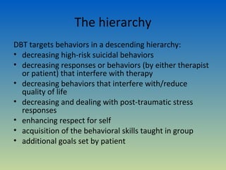 The hierarchy
DBT targets behaviors in a descending hierarchy:
• decreasing high-risk suicidal behaviors
• decreasing responses or behaviors (by either therapist
  or patient) that interfere with therapy
• decreasing behaviors that interfere with/reduce
  quality of life
• decreasing and dealing with post-traumatic stress
  responses
• enhancing respect for self
• acquisition of the behavioral skills taught in group
• additional goals set by patient
 