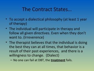 The Contract States…
• To accept a dialectical philosophy (at least 1 year
  of therapy)
• The individual will participate in therapy and
  follow all given directives. Even when they don’t
  want to. (Irreverence)
• The therapist believes that the individual is doing
  the best they can at all times, that behavior is a
  result of their past experiences, and there is a
  willingness to change. (Dialect)
   – No one can fail at DBT, the treatment fails.
 