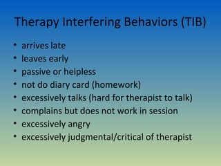 Therapy Interfering Behaviors (TIB)
•   arrives late
•   leaves early
•   passive or helpless
•   not do diary card (homework)
•   excessively talks (hard for therapist to talk)
•   complains but does not work in session
•   excessively angry
•   excessively judgmental/critical of therapist
 