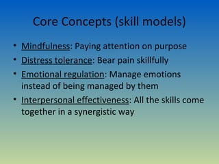 Core Concepts (skill models)
• Mindfulness: Paying attention on purpose
• Distress tolerance: Bear pain skillfully
• Emotional regulation: Manage emotions
  instead of being managed by them
• Interpersonal effectiveness: All the skills come
  together in a synergistic way
 