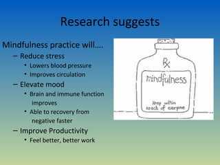 Research suggests
Mindfulness practice will….
  – Reduce stress
     • Lowers blood pressure
     • Improves circulation
  – Elevate mood
     • Brain and immune function
        improves
     • Able to recovery from
        negative faster
  – Improve Productivity
     • Feel better, better work
 