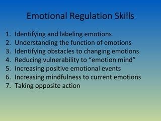 Emotional Regulation Skills
1.   Identifying and labeling emotions
2.   Understanding the function of emotions
3.   Identifying obstacles to changing emotions
4.   Reducing vulnerability to “emotion mind”
5.   Increasing positive emotional events
6.   Increasing mindfulness to current emotions
7.   Taking opposite action
 