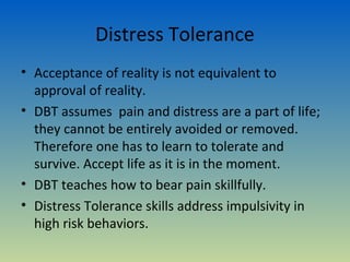 Distress Tolerance
• Acceptance of reality is not equivalent to
  approval of reality.
• DBT assumes pain and distress are a part of life;
  they cannot be entirely avoided or removed.
  Therefore one has to learn to tolerate and
  survive. Accept life as it is in the moment.
• DBT teaches how to bear pain skillfully.
• Distress Tolerance skills address impulsivity in
  high risk behaviors.
 