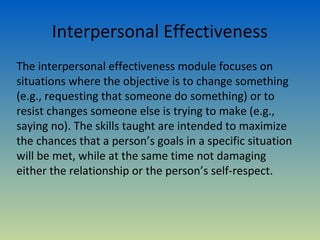 Interpersonal Effectiveness
The interpersonal effectiveness module focuses on
situations where the objective is to change something
(e.g., requesting that someone do something) or to
resist changes someone else is trying to make (e.g.,
saying no). The skills taught are intended to maximize
the chances that a person’s goals in a specific situation
will be met, while at the same time not damaging
either the relationship or the person’s self-respect.
 