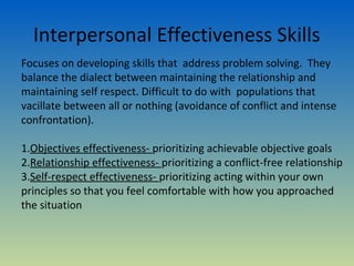 Interpersonal Effectiveness Skills
Focuses on developing skills that address problem solving. They
balance the dialect between maintaining the relationship and
maintaining self respect. Difficult to do with populations that
vacillate between all or nothing (avoidance of conflict and intense
confrontation).

1.Objectives effectiveness- prioritizing achievable objective goals
2.Relationship effectiveness- prioritizing a conflict-free relationship
3.Self-respect effectiveness- prioritizing acting within your own
principles so that you feel comfortable with how you approached
the situation
 