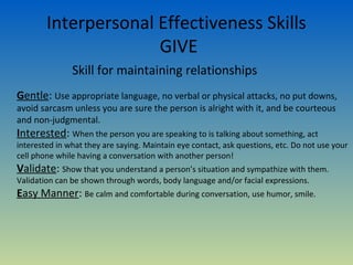 Interpersonal Effectiveness Skills
                      GIVE
               Skill for maintaining relationships
Gentle: Use appropriate language, no verbal or physical attacks, no put downs,
avoid sarcasm unless you are sure the person is alright with it, and be courteous
and non-judgmental.
Interested: When the person you are speaking to is talking about something, act
interested in what they are saying. Maintain eye contact, ask questions, etc. Do not use your
cell phone while having a conversation with another person!
Validate: Show that you understand a person’s situation and sympathize with them.
Validation can be shown through words, body language and/or facial expressions.
Easy Manner: Be calm and comfortable during conversation, use humor, smile.
 