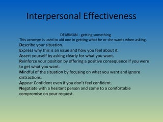 Interpersonal Effectiveness
                         DEARMAN - getting something
This acronym is used to aid one in getting what he or she wants when asking.
Describe your situation.
Express why this is an issue and how you feel about it.
Assert yourself by asking clearly for what you want.
Reinforce your position by offering a positive consequence if you were
to get what you want.
Mindful of the situation by focusing on what you want and ignore
distractions.
Appear Confident even if you don’t feel confident.
Negotiate with a hesitant person and come to a comfortable
compromise on your request.
 