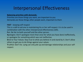 Interpersonal Effectiveness
Balancing priorities with demands:
Priorities are those things you want, are important to you
Demands are those things other people want, important to them

FAST - keeping self-respect
This is a skill to aid one in maintaining his or her self-respect. It is to be used in
combination with the other interpersonal effectiveness skills.
Fair: Be fair to both yourself and the other person.
Apologies: Don’t apologize more than once for what you have done ineffectively,
or apologize for something which was not ineffective.
Stick to Your Values: Stay true to what you believe in and stand by it. Don’t allow
others to get you to do things against your values.
Truthful: Don’t lie. Lying can only pile up and damage relationships and your self-
respect.
 