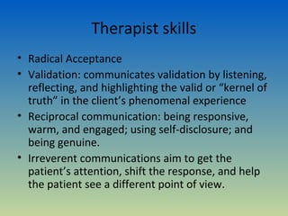Therapist skills
• Radical Acceptance
• Validation: communicates validation by listening,
  reflecting, and highlighting the valid or “kernel of
  truth” in the client’s phenomenal experience
• Reciprocal communication: being responsive,
  warm, and engaged; using self-disclosure; and
  being genuine.
• Irreverent communications aim to get the
  patient’s attention, shift the response, and help
  the patient see a different point of view.
 