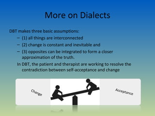 More on Dialects
DBT makes three basic assumptions:
   – (1) all things are interconnected
   – (2) change is constant and inevitable and
   – (3) opposites can be integrated to form a closer
      approximation of the truth.
   In DBT, the patient and therapist are working to resolve the
      contradiction between self-acceptance and change



           Cha                                        Accep
               nge                                            tance
 
