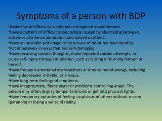 Symptoms of a person with BDP
•Make frantic efforts to avoid real or imagined abandonment.
•Have a pattern of difficult relationships caused by alternating between
extremes of intense admiration and hatred of others.
•Have an unstable self-image or be unsure of his or her own identity.
•Act impulsively in ways that are self-damaging
•Have recurring suicidal thoughts, make repeated suicide attempts, or
cause self-injury through mutilation, such as cutting or burning himself or
herself.
•Have frequent emotional overreactions or intense mood swings, including
feeling depressed, irritable, or anxious.
•Have long-term feelings of emptiness.
•Have inappropriate, fierce anger or problems controlling anger. The
person may often display temper tantrums or get into physical fights.
•Have temporary episodes of feeling suspicious of others without reason
(paranoia) or losing a sense of reality.
 