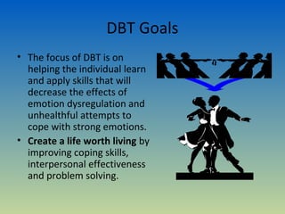 DBT Goals
• The focus of DBT is on
  helping the individual learn
  and apply skills that will
  decrease the effects of
  emotion dysregulation and
  unhealthful attempts to
  cope with strong emotions.
• Create a life worth living by
  improving coping skills,
  interpersonal effectiveness
  and problem solving.
 