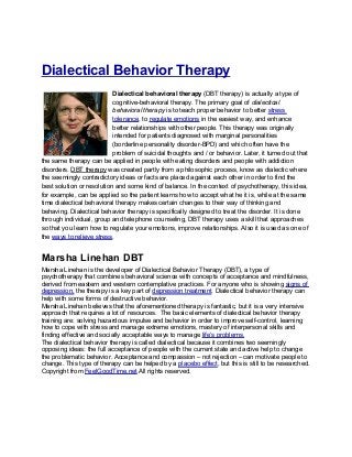 Dialectical Behavior Therapy
                           Dialectical behavioral therapy (DBT therapy) is actually a type of
                           cognitive-behavioral therapy. The primary goal of dialectical
                           behavioral therapy is to teach proper behavior to better stress
                           tolerance, to regulate emotions in the easiest way, and enhance
                           better relationships with other people. This therapy was originally
                           intended for patients diagnosed with marginal personalities
                           (borderline personality disorder-BPD) and which often have the
                           problem of suicidal thoughts and / or behavior. Later, it turned out that
the same therapy can be applied in people with eating disorders and people with addiction
disorders. DBT therapy was created partly from a philosophic process, know as dialectic where
the seemingly contradictory ideas or facts are placed against each other in order to find the
best solution or resolution and some kind of balance. In the context of psychotherapy, this idea,
for example, can be applied so the patient learns how to accept what he it is, while at the same
time dialectical behavioral therapy makes certain changes to their way of thinking and
behaving. Dialectical behavior therapy is specifically designed to treat the disorder. It is done
through individual, group and telephone counseling, DBT therapy uses a skill that approaches
so that you learn how to regulate your emotions, improve relationships. Also it is used as one of
the ways to relieve stress.


Marsha Linehan DBT
Marsha Linehan is the developer of Dialectical Behavior Therapy (DBT), a type of
psychotherapy that combines behavioral science with concepts of acceptance and mindfulness,
derived from eastern and western contemplative practices. For anyone who is showing signs of
depression, the therapy is a key part of depression treatment. Dialectical behavior therapy can
help with some forms of destructive behavior.
Marsha Linehan believes that the aforementioned therapy is fantastic, but it is a very intensive
approach that requires a lot of resources. The basic elements of dialectical behavior therapy
training are: solving hazardous impulse and behavior in order to improve self-control, learning
how to cope with stress and manage extreme emotions, mastery of interpersonal skills and
finding effective and socially acceptable ways to manage life’s problems.
The dialectical behavior therapy is called dialectical because it combines two seemingly
opposing ideas: the full acceptance of people with the current state and active help to change
the problematic behavior. Acceptance and compassion – not rejection – can motivate people to
change. This type of therapy can be helped by a placebo effect, but this is still to be researched.
Copyright from FeelGoodTime.net All rights reserved.
 