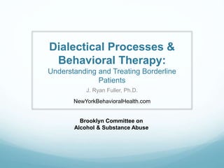 Dialectical Processes &
Behavioral Therapy:
Understanding and Treating Borderline
Patients
J. Ryan Fuller, Ph.D.
NewYorkBehavioralHealth.com
Brooklyn Committee on
Alcohol & Substance Abuse
 