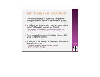  Specifically designed as a year long “outpatient”
therapy (length of therapy is dependent on patient)
 In DBT therapy, the therapist could be compared to a
patient’s life coach, sponsor, and firewall
 No one gets to the patient without going through the
individual therapist – who is “in charge” of the patient
 Three modes of treatment: Individual therapy, skills
group and phone coaching
 In addition to the 3 modes of treatment, DBT is often
a combined therapy
 Some patients with severe disorders require
pharmacological therapy
Click
me
 