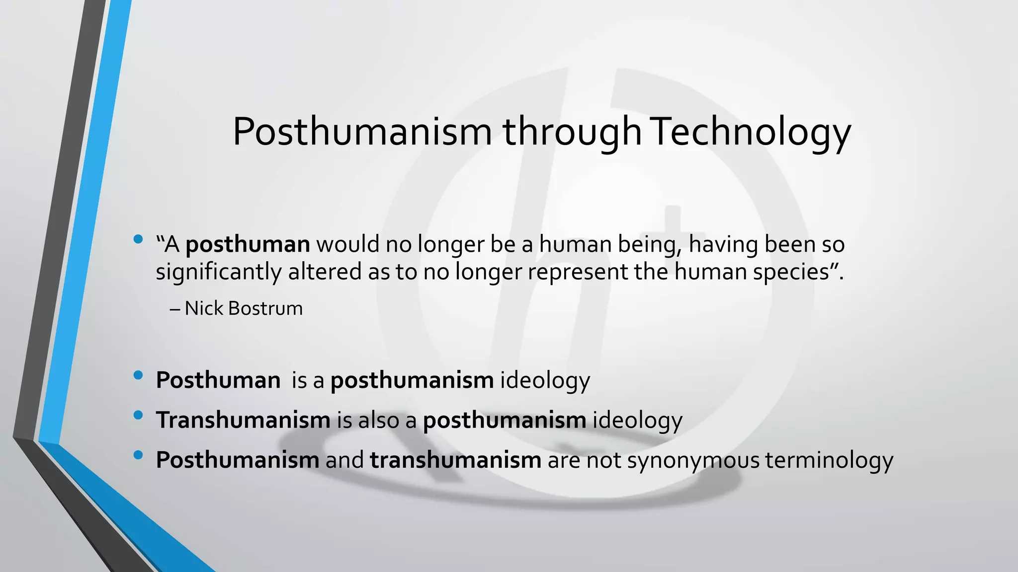 Posthumanism throughTechnology
• “A posthuman would no longer be a human being, having been so
significantly altered as to no longer represent the human species”.
– Nick Bostrum
• Posthuman is a posthumanism ideology
• Transhumanism is also a posthumanism ideology
• Posthumanism and transhumanism are not synonymous terminology
 