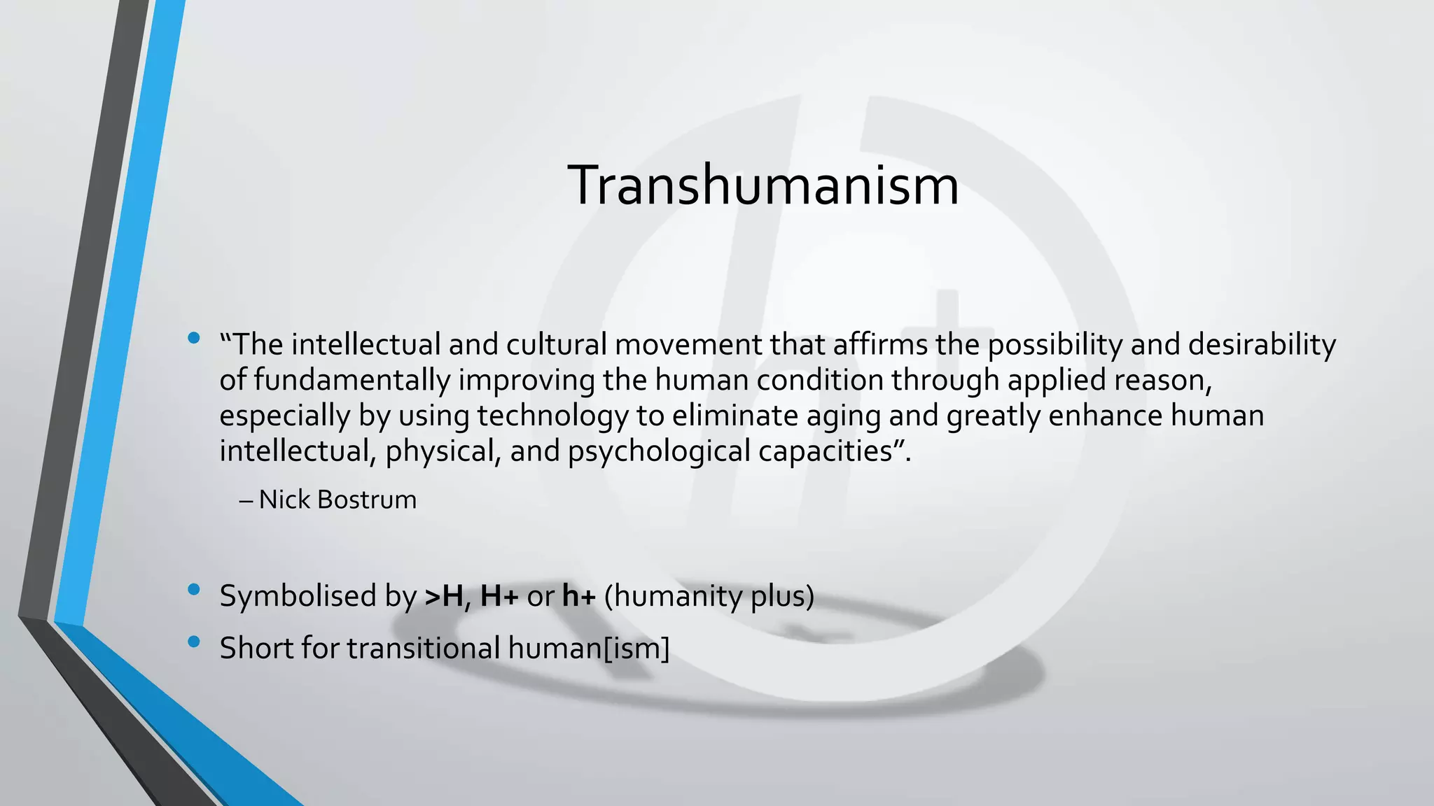 Transhumanism
• “The intellectual and cultural movement that affirms the possibility and desirability
of fundamentally improving the human condition through applied reason,
especially by using technology to eliminate aging and greatly enhance human
intellectual, physical, and psychological capacities”.
– Nick Bostrum
• Symbolised by >H, H+ or h+ (humanity plus)
• Short for transitional human[ism]
 