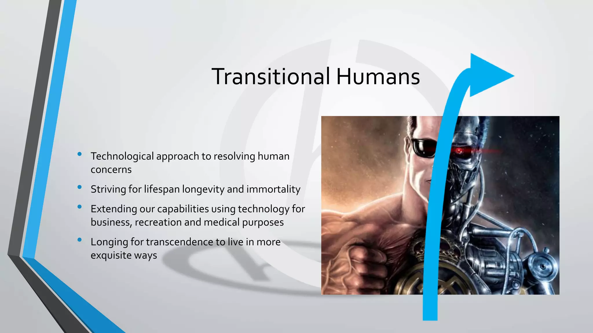 Transitional Humans
• Technological approach to resolving human
concerns
• Striving for lifespan longevity and immortality
• Extending our capabilities using technology for
business, recreation and medical purposes
• Longing for transcendence to live in more
exquisite ways
 