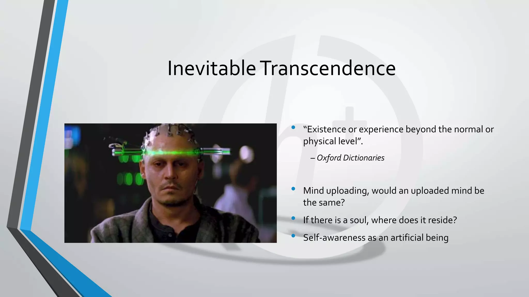 InevitableTranscendence
• “Existence or experience beyond the normal or
physical level”.
– Oxford Dictionaries
• Mind uploading, would an uploaded mind be
the same?
• If there is a soul, where does it reside?
• Self-awareness as an artificial being
 