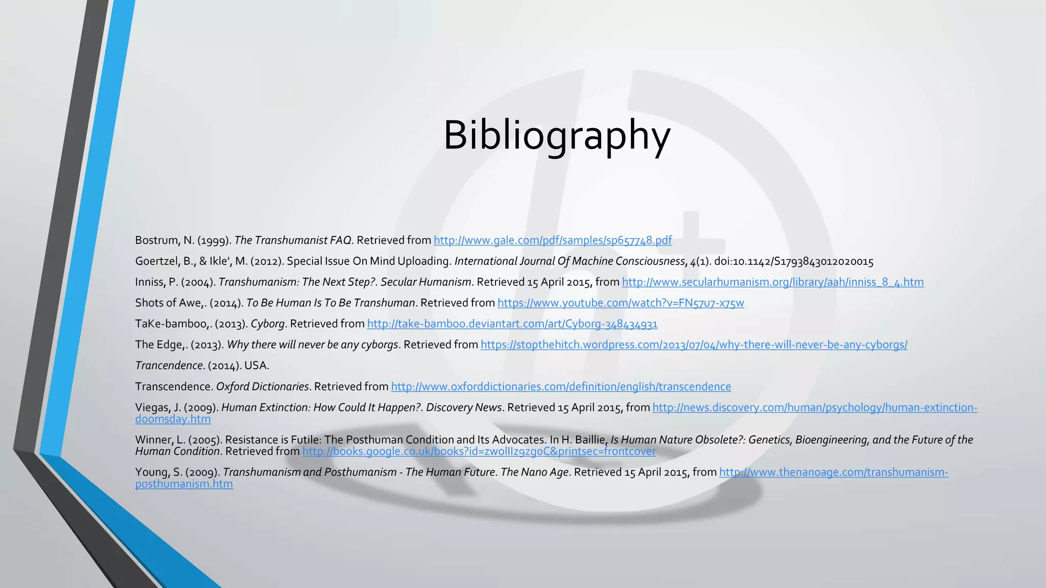 Bibliography
Bostrum, N. (1999). The Transhumanist FAQ. Retrieved from http://www.gale.com/pdf/samples/sp657748.pdf
Goertzel, B., & Ikle', M. (2012). Special Issue On Mind Uploading. International Journal Of Machine Consciousness, 4(1). doi:10.1142/S1793843012020015
Inniss, P. (2004). Transhumanism: The Next Step?. Secular Humanism. Retrieved 15 April 2015, from http://www.secularhumanism.org/library/aah/inniss_8_4.htm
Shots of Awe,. (2014). To Be Human Is To Be Transhuman. Retrieved from https://www.youtube.com/watch?v=FN57u7-x75w
TaKe-bamboo,. (2013). Cyborg. Retrieved from http://take-bamboo.deviantart.com/art/Cyborg-348434931
The Edge,. (2013). Why there will never be any cyborgs. Retrieved from https://stopthehitch.wordpress.com/2013/07/04/why-there-will-never-be-any-cyborgs/
Trancendence. (2014). USA.
Transcendence. Oxford Dictionaries. Retrieved from http://www.oxforddictionaries.com/definition/english/transcendence
Viegas, J. (2009). Human Extinction: How Could It Happen?. Discovery News. Retrieved 15 April 2015, from http://news.discovery.com/human/psychology/human-extinction-
doomsday.htm
Winner, L. (2005). Resistance is Futile: The Posthuman Condition and Its Advocates. In H. Baillie, Is Human Nature Obsolete?: Genetics, Bioengineering, and the Future of the
Human Condition. Retrieved from http://books.google.co.uk/books?id=zwolIIz9zg0C&printsec=frontcover
Young, S. (2009). Transhumanism and Posthumanism - The Human Future. The Nano Age. Retrieved 15 April 2015, from http://www.thenanoage.com/transhumanism-
posthumanism.htm
 