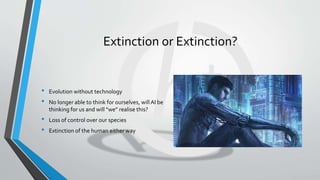 Extinction or Extinction?
• Evolution without technology
• No longer able to think for ourselves, willAI be
thinking for us and will “we” realise this?
• Loss of control over our species
• Extinction of the human either way
 