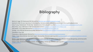 Bibliography
Bostrum, N. (1999). The Transhumanist FAQ. Retrieved from http://www.gale.com/pdf/samples/sp657748.pdf
Goertzel, B., & Ikle', M. (2012). Special Issue On Mind Uploading. International Journal Of Machine Consciousness, 4(1). doi:10.1142/S1793843012020015
Inniss, P. (2004). Transhumanism: The Next Step?. Secular Humanism. Retrieved 15 April 2015, from http://www.secularhumanism.org/library/aah/inniss_8_4.htm
Shots of Awe,. (2014). To Be Human Is To Be Transhuman. Retrieved from https://www.youtube.com/watch?v=FN57u7-x75w
TaKe-bamboo,. (2013). Cyborg. Retrieved from http://take-bamboo.deviantart.com/art/Cyborg-348434931
The Edge,. (2013). Why there will never be any cyborgs. Retrieved from https://stopthehitch.wordpress.com/2013/07/04/why-there-will-never-be-any-cyborgs/
Trancendence. (2014). USA.
Transcendence. Oxford Dictionaries. Retrieved from http://www.oxforddictionaries.com/definition/english/transcendence
Viegas, J. (2009). Human Extinction: How Could It Happen?. Discovery News. Retrieved 15 April 2015, from http://news.discovery.com/human/psychology/human-extinction-
doomsday.htm
Winner, L. (2005). Resistance is Futile: The Posthuman Condition and Its Advocates. In H. Baillie, Is Human Nature Obsolete?: Genetics, Bioengineering, and the Future of the
Human Condition. Retrieved from http://books.google.co.uk/books?id=zwolIIz9zg0C&printsec=frontcover
Young, S. (2009). Transhumanism and Posthumanism - The Human Future. The Nano Age. Retrieved 15 April 2015, from http://www.thenanoage.com/transhumanism-
posthumanism.htm
 