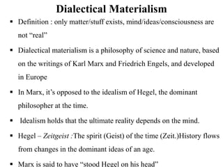 Dialectical Materialism
 Definition : only matter/stuff exists, mind/ideas/consciousness are
not “real”
 Dialectical materialism is a philosophy of science and nature, based
on the writings of Karl Marx and Friedrich Engels, and developed
in Europe
 In Marx, it’s opposed to the idealism of Hegel, the dominant
philosopher at the time.
 Idealism holds that the ultimate reality depends on the mind.
 Hegel – Zeitgeist :The spirit (Geist) of the time (Zeit.)History flows
from changes in the dominant ideas of an age.
 Marx is said to have “stood Hegel on his head”
 