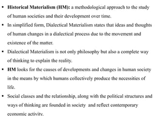  Historical Materialism (HM): a methodological approach to the study
of human societies and their development over time.
 In simplified form, Dialectical Materialism states that ideas and thoughts
of human changes in a dialectical process due to the movement and
existence of the matter.
 Dialectical Materialism is not only philosophy but also a complete way
of thinking to explain the reality.
 HM looks for the causes of developments and changes in human society
in the means by which humans collectively produce the necessities of
life.
 Social classes and the relationship, along with the political structures and
ways of thinking are founded in society and reflect contemporary
economic activity.
 