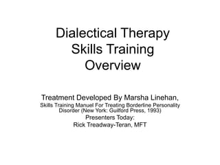 Dialectical Therapy
Skills Training
Overview
Treatment Developed By Marsha Linehan,
Skills Training Manuel For Treating Borderline Personality
Disorder (New York: Guilford Press, 1993)
Presenters Today:
Rick Treadway-Teran, MFT
 