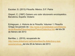 Escobar, G. (2013) Filosofía. México, D.F: Patria

Gispert, C. (1997) Océano uno color diccionario enciclopédico.
Barcelona, España: Océano


Echegoyen, J. Historia de la Filosofía. Volumen 1: Filosofía
Griega recuperado de: http://www.e-torredebabel.com/Historia-
de-la-filosofia/Filosofiagriega/Platon/Dialectica.htm del día 28
de febrero del 2013


Barrillas, L. (2010), recuperado de:
http://www.slideshare.net/luisbarillasc/la-dialectica-y-sus-
caracteristicas del día 28 de febrero del 2013
 