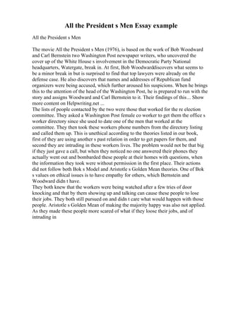 All the President s Men Essay example
All the President s Men
The movie All the President s Men (1976), is based on the work of Bob Woodward
and Carl Bernstein two Washington Post newspaper writers, who uncovered the
cover up of the White House s involvement in the Democratic Party National
headquarters, Watergate, break in. At first, Bob Woodwarddiscovers what seems to
be a minor break in but is surprised to find that top lawyers were already on the
defense case. He also discovers that names and addresses of Republican fund
organizers were being accused, which further aroused his suspicions. When he brings
this to the attention of the head of the Washington Post, he is prepared to run with the
story and assigns Woodward and Carl Bernstein to it. Their findings of this... Show
more content on Helpwriting.net ...
The lists of people contacted by the two were those that worked for the re election
committee. They asked a Washington Post female co worker to get them the office s
worker directory since she used to date one of the men that worked at the
committee. They then took these workers phone numbers from the directory listing
and called them up. This is unethical according to the theories listed in our book,
first of they are using another s past relation in order to get papers for them, and
second they are intruding in these workers lives. The problem would not be that big
if they just gave a call, but when they noticed no one answered their phones they
actually went out and bombarded these people at their homes with questions, when
the information they took were without permission in the first place. Their actions
did not follow both Bok s Model and Aristotle s Golden Mean theories. One of Bok
s values on ethical issues is to have empathy for others, which Bernstein and
Woodward didn t have.
They both knew that the workers were being watched after a few tries of door
knocking and that by them showing up and talking can cause these people to lose
their jobs. They both still pursued on and didn t care what would happen with those
people. Aristotle s Golden Mean of making the majority happy was also not applied.
As they made these people more scared of what if they loose their jobs, and of
intruding in
 