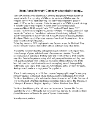 Boon Rawd Brewery Company analysis(including...
Table of ContentExecutive summary3Corporate Background4Which industry or
industries is the firm operating in?4Who are the customers?4Where does the
company serve?5What needs are being satisfied by the companyВґs goods or
services?5What are the company s distinctive competencies?6Which generic strategy
in currently used by the company?7Country analysis and attractiveness
assessment7Brazil PEST analysis7India PEST analysis12South Korea PEST
analysis15Industry and Competitive Analysis 18Porter s Five Forces Analysis of Beer
Industry in Thailand (as Consolidated Industry)18Beer industry in Brazil19Beer
industry in India19Beer industry in South Korea20Company Situation22Problem
/Key Issue22References24Executive summaryBoon Rawd Brewery is an... Show
more content on Helpwriting.net ...
Today they have over 2000 employees in nine factories across the Thailand. They
produce annually over one billion liters of beer and much more other drinks.
Who are the customers?Identify and segment target customersThe Company has a
versatile range of goods and thatВґs one of the reasons to succeed. They sell
necessary product like simply drinking water and everybody has to drink water to
stay alive. Beer is also popular among adult and young adult nations and they have
both quality and cheap beers so they can reach most of the customer, who drinks
beer. Juice and that kind of soft drinks are for everybody as well, but especially
children and teens like to drink juice a lot. Green tea and coffee are more for adults.
So they can sell products to huge part of the population.
Where does the company serve?Define companyВґs geographic scopeThe company
primarily operates in Thailand, where it is headquartered in Bangkok. Network of
The Boon Rawd Brewery Co. includes three breweries and six soft drinks factories all
over the Thailand. Other factories located in strategic regions across The Thailand, in
Chiangmai, Khonkaen, Singburi, Ayutthaya, Pathum Thani and Surat Thani.
The Boon Rawd Brewery Co. Ltd. owns two breweries in German. The first one
located in the town of Mittweida, that brew Mittweida beer and the second one brews
Gerand Hartmanndorf beer in the town of Gerand Hartmanndorf.
Nowadays their products
 