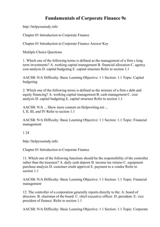 Fundamentals of Corporate Finance 9e
http://helpyoustudy.info
Chapter 01 Introduction to Corporate Finance
Chapter 01 Introduction to Corporate Finance Answer Key
Multiple Choice Questions
1. Which one of the following terms is defined as the management of a firm s long
term investments? A. working capital management B. financial allocation C. agency
cost analysis D. capital budgeting E. capital structure Refer to section 1.1
AACSB: N/A Difficulty: Basic Learning Objective: 1 1 Section: 1.1 Topic: Capital
budgeting
2. Which one of the following terms is defined as the mixture of a firm s debt and
equity financing? A. working capital management B. cash management C. cost
analysis D. capital budgeting E. capital structure Refer to section 1.1
AACSB: N/A ... Show more content on Helpwriting.net ...
I, II, III, and IV Refer to section 1.1
AACSB: N/A Difficulty: Basic Learning Objective: 1 1 Section: 1.1 Topic: Financial
management
1 24
http://helpyoustudy.info
Chapter 01 Introduction to Corporate Finance
11. Which one of the following functions should be the responsibility of the controller
rather than the treasurer? A. daily cash deposit B. income tax returns C. equipment
purchase analysis D. customer credit approval E. payment to a vendor Refer to
section 1.1
AACSB: N/A Difficulty: Basic Learning Objective: 1 1 Section: 1.1 Topic: Financial
management
12. The controller of a corporation generally reports directly to the: A. board of
directors. B. chairman of the board. C. chief executive officer. D. president. E. vice
president of finance. Refer to section 1.1
AACSB: N/A Difficulty: Basic Learning Objective: 1 1 Section: 1.1 Topic: Corporate
 