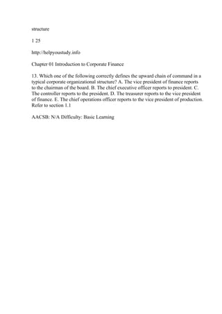 structure
1 25
http://helpyoustudy.info
Chapter 01 Introduction to Corporate Finance
13. Which one of the following correctly defines the upward chain of command in a
typical corporate organizational structure? A. The vice president of finance reports
to the chairman of the board. B. The chief executive officer reports to president. C.
The controller reports to the president. D. The treasurer reports to the vice president
of finance. E. The chief operations officer reports to the vice president of production.
Refer to section 1.1
AACSB: N/A Difficulty: Basic Learning
 
