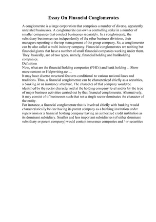 Essay On Financial Conglomerates
A conglomerate is a large corporation that comprises a number of diverse, apparently
unrelated businesses. A conglomerate can own a controlling stake in a number of
smaller companies that conduct businesses separately. In a conglomerate, the
subsidiary businesses run independently of the other business divisions, their
managers reporting to the top management of the group company. So, a conglomerate
can be also called a multi industry company. Financial conglomerates are nothing but
financial giants that have a number of small financial companies working under them.
They, basically, are of two types, namely, financial holding and bank
holding
companies.
Definition
Now, what are the financial holding companies (FHCs) and bank holding ... Show
more content on Helpwriting.net ...
It may have diverse structural features conditional to various national laws and
traditions. Thus, a financial conglomerate can be characterized chiefly as a securities,
a banking or an insurance structure. The character of that company would be
identified by the sector characterized at the holding company level and/or by the type
of major business activities carried out by that financial conglomerate. Alternatively,
it may consist of of businesses such that not a single sector dominates the character of
the entity.
For instance, a financial conglomerate that is involved chiefly with banking would
characteristically be one having its parent company as a banking institution under
supervision or a financial holding company having an authorized credit institution as
its dominant subsidiary. Smaller and less important subsidiaries (of either dominant
subsidiary or parent company) would contain insurance companies and / or securities
 