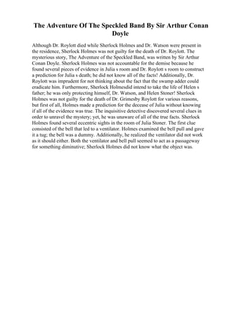 The Adventure Of The Speckled Band By Sir Arthur Conan
Doyle
Although Dr. Roylott died while Sherlock Holmes and Dr. Watson were present in
the residence, Sherlock Holmes was not guilty for the death of Dr. Roylott. The
mysterious story, The Adventure of the Speckled Band, was written by Sir Arthur
Conan Doyle. Sherlock Holmes was not accountable for the demise because he
found several pieces of evidence in Julia s room and Dr. Roylott s room to construct
a prediction for Julia s death; he did not know all of the facts! Additionally, Dr.
Roylott was imprudent for not thinking about the fact that the swamp adder could
eradicate him. Furthermore, Sherlock Holmesdid intend to take the life of Helen s
father; he was only protecting himself, Dr. Watson, and Helen Stoner! Sherlock
Holmes was not guilty for the death of Dr. Grimesby Roylott for various reasons,
but first of all, Holmes made a prediction for the decease of Julia without knowing
if all of the evidence was true. The inquisitive detective discovered several clues in
order to unravel the mystery; yet, he was unaware of all of the true facts. Sherlock
Holmes found several eccentric sights in the room of Julia Stoner. The first clue
consisted of the bell that led to a ventilator. Holmes examined the bell pull and gave
it a tug; the bell was a dummy. Additionally, he realized the ventilator did not work
as it should either. Both the ventilator and bell pull seemed to act as a passageway
for something diminutive; Sherlock Holmes did not know what the object was.
 