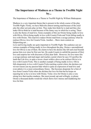 The Importance of Madness as a Theme in Twelfth Night
by...
The Importance of Madness as a Theme in Twelfth Night by William Shakespeare
Madness is a very important theme that is present in the whole course of the play
Twelfth Night. Firstly, we have Malvolio almost turning mad because of the cruel
joke the other servants play on him. They make him think he is mad and they also
make Olivia think he is mad because of the funny way in which he is acting. There
is also the theme of mad love. Some examples of this are Orsino being madly in love
with Olivia, Olivia being madly in love with Cesario/Viola and Viola falling madly in
love with Orsino. This mad love makes Orsino mad from a savage jealousy when he
realises Olivia s love for Cesario/Viola. Another... Show more content on
Helpwriting.net ...
Love and loving madly are quite important in Twelfth Night. The audience can see
various examples of being madly in love throughout the play. Orsino s unconditional
love for Olivia is one of them. He claims to have his desires like fell and cruel hounds
pursue him ever since he first saw her. He sends Cesario to unfold the passion of [his]
love and surprise her with discourse of [his] dear faith . However, his love turns into
a savage jealousy and mad anger and reaches a point where he says I ll sacrifice the
lamb that I do love, to spite a raven s heart within a dove as he realises Olivia is in
love with Cesario/Viola. This is another example of being madly in love. Olivia
falls desperately in love with Cesario/Viola reaching a point where she declares nor
wit nor reason can my passion hide which is quite an expression of mad love and
even admits it is a most extraordinary frenzy . She becomes desperate for a hint of
love from Cesario/Viola when she declares her love for him but he keeps on
rejecting her as he is in love with Orsino. Viola s love for Orsino is also a very
strong love that touches madness. She most jocund, apt and willingly, to please
Orsino a thousand deaths would die which shows how intense and maddening her
love for him
 